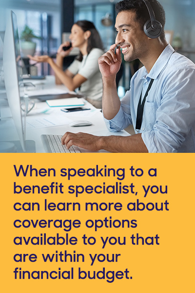 When speaking to a benefit specialist, you can learn more about coverage options available to you that are within your financial budget.